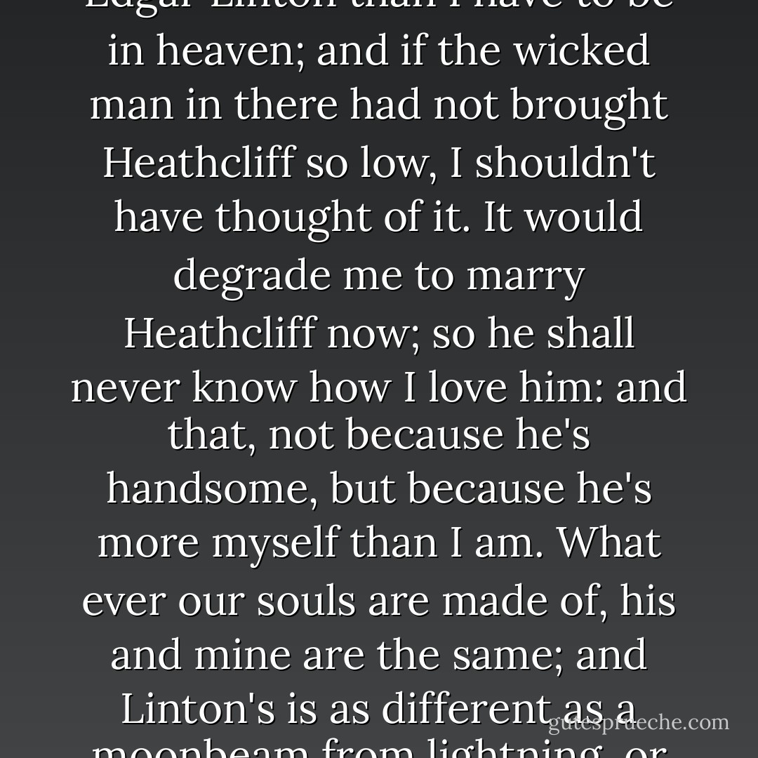 I was only going to say that heaven did not seem to be my home; and I broke my heart with weeping to come back to earth; and the angels were so angry that they flung my out into the middle of the heath on the top of Wuthering Heights; where I woke sobbing for joy. That will do to explain my secret, as well as the other. I've no more business to marry Edgar Linton than I have to be in heaven; and if the wicked man in there had not brought Heathcliff so low, I shouldn't have thought of it. It would degrade me to marry Heathcliff now; so he shall never know how I love him: and that, not because he's handsome, but because he's more myself than I am. What ever our souls are made of, his and mine are the same; and Linton's is as different as a moonbeam from lightning, or frost from fire.'<br />Ere this speech ended, I became sensible of Heathcliff's presence. Having noticed a slight movement, I turned my head, and saw him rise from the bench, and steal out noiselessly. He had listened till he heard Catherine say it would degrade her to marry him, and then he stayed to hear no further. - Emily Brontë