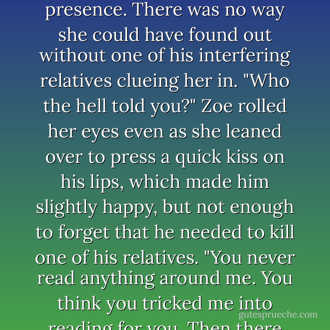 You knew? How the hell did you know?" he demanded,wondering which bastard in his family had ratted his ass<br />out.<br />"It wasn't too hard to figure out, Trevor," she murmured, looking totally enthralled with what she was doing.<br />"What the hell does that mean?" He'd been careful, very careful. He'd never<br />read anything in front of her, never<br />wrote anything more than his name or a word or two in her presence. There was<br />no way she could have found out without<br />one of his interfering relatives clueing her in.<br />"Who the hell told you?" Zoe rolled her eyes even as she leaned over to press a quick kiss on his lips, which made him slightly happy, but not enough to forget that he needed to kill one of his relatives.<br />"You never read anything around me. You<br />think you tricked me into reading for you. Then there was the time we ran out of condoms and you flipped out because you thought there was supposed to be 42 condoms in the box of 24."<br />"Would it have killed them to put a few extra condoms in the box so that you could have seen to my needs?" he asked, remembering that damn night and trying not to wince. Okay, so maybe he gave himself away...just a little. - R.L. Mathewson