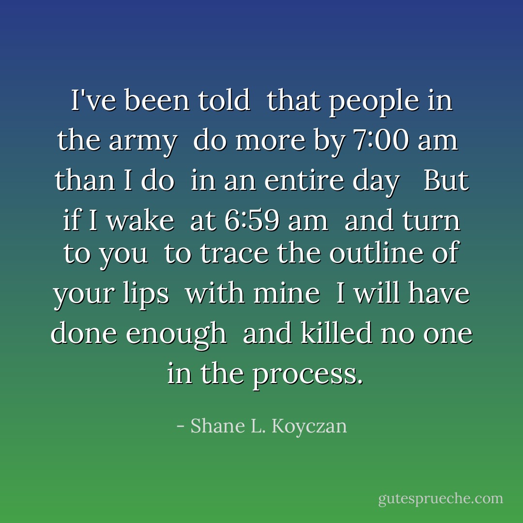 I've been told <br />that people in the army <br />do more by 7:00 am <br />than I do <br />in an entire day <br /><br />But if I wake <br />at 6:59 am <br />and turn to you <br />to trace the outline of your lips <br />with mine <br />I will have done enough <br />and killed no one <br />in the process. - Shane L. Koyczan
