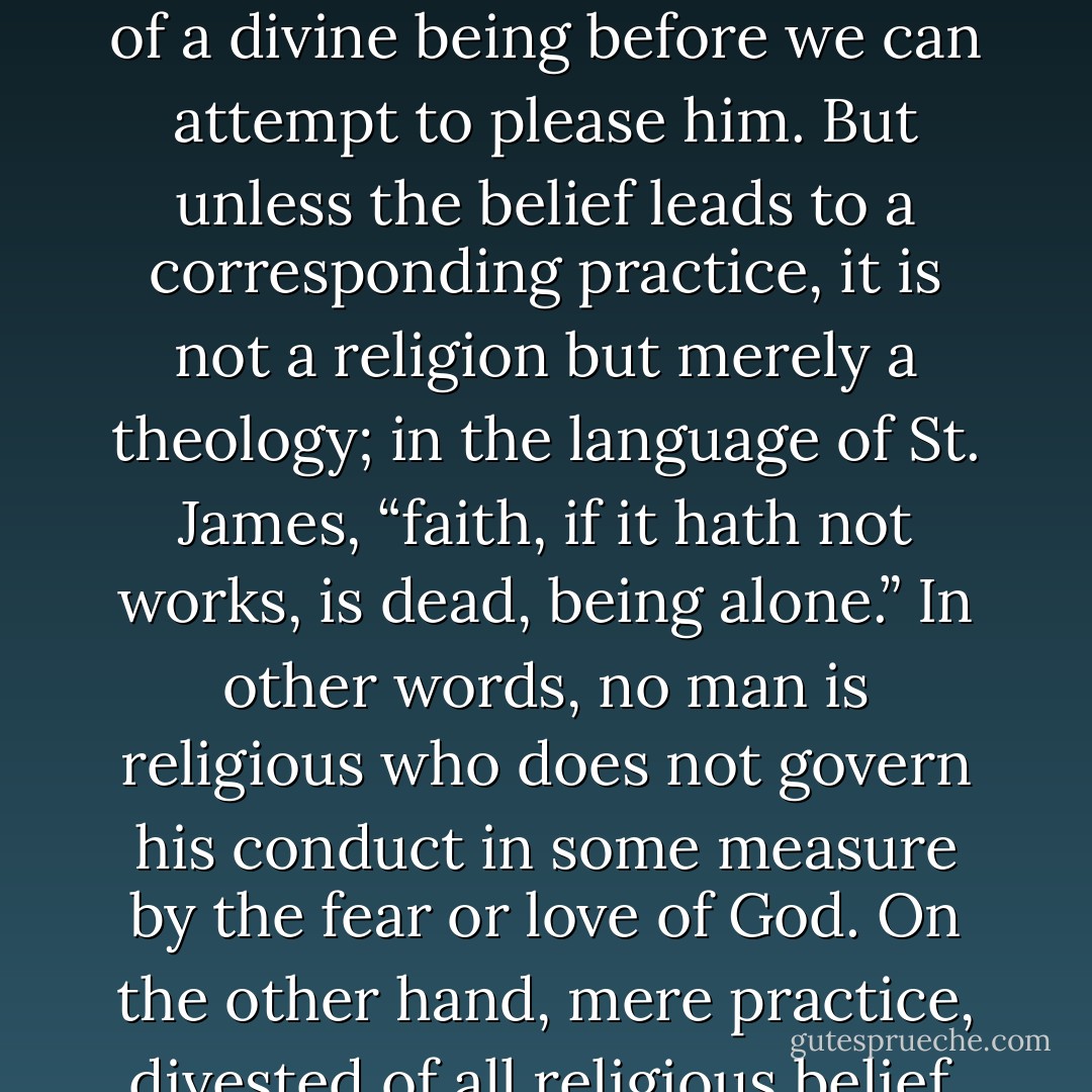 By religion, then, I understand a propitiation or conciliation of powers superior to man which are believed to direct and control the course of nature and of human life. Thus defined, religion consists of two elements, a theoretical and a practical, namely, a belief in powers higher than man and an attempt to propitiate or please them. Of the two, belief clearly comes first, since we must believe in the existence of a divine being before we can attempt to please him. But unless the belief leads to a corresponding practice, it is not a religion but merely a theology; in the language of St. James, “faith, if it hath not works, is dead, being alone.” In other words, no man is religious who does not govern his conduct in some measure by the fear or love of God. On the other hand, mere practice, divested of all religious belief, is also not religion. Two men may behave in exactly the same way, and yet one of them may be religious and the other not. If the one acts from the love or fear of God, he is religious; if the other acts from the love or fear of man, he is moral or immoral according as his behaviour comports or conflicts with the general good. - James George Frazer