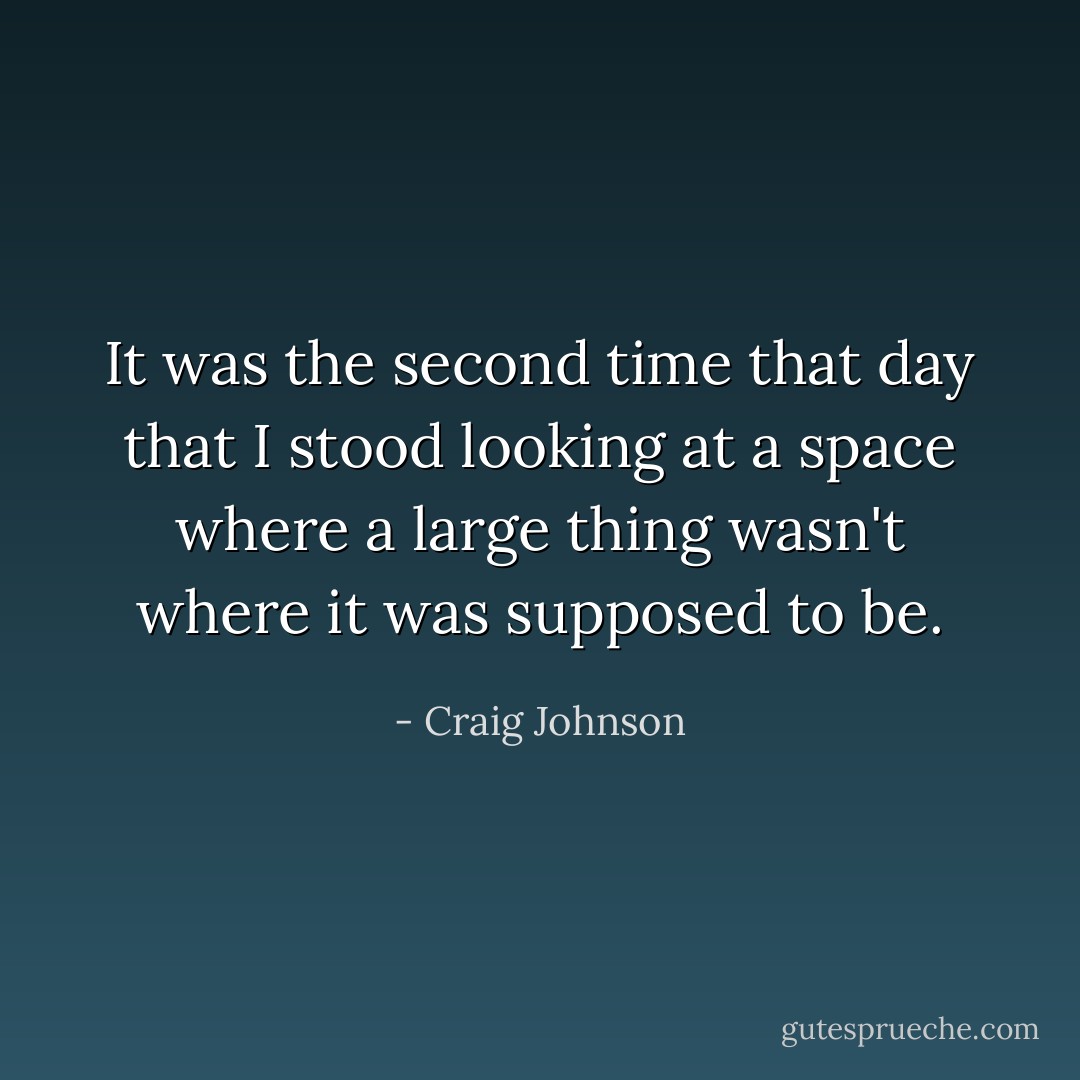 It was the second time that day that I stood looking at a space where a large thing wasn't where it was supposed to be. - Craig Johnson