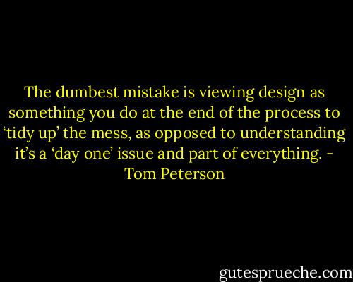 The dumbest mistake is viewing design as something you do at the end of the process to ‘tidy up’ the mess, as opposed to understanding it’s a ‘day one’ issue and part of everything. - Tom Peterson