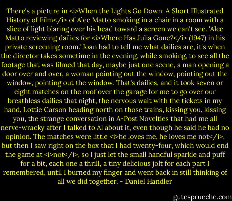 There's a picture in <i>When the Lights Go Down: A Short Illustrated History of Film</i> of Alec Matto smoking in a chair in a room with a slice of light blaring over his head toward a screen we can't see. 'Alec Matto reviewing dailies for <i>Where Has Julia Gone?</i> (1947) in his private screening room.' Joan had to tell me what dailies are, it's when the director takes sometime in the evening, while smoking, to see all the footage that was filmed that day, maybe just one scene, a man opening a door over and over, a woman pointing out the window, pointing out the window, pointing out the window. That's dailies, and it took seven or eight matches on the roof over the garage for me to go over our breathless dailies that night, the nervous wait with the tickets in my hand, Lottie Carson heading north on those trains, kissing you, kissing you, the strange conversation in A-Post Novelties that had me all nerve-wracky after I talked to Al about it, even though he said he had no opinion. The matches were little <i>he loves me, he loves me not</i>, but then I saw right on the box that I had twenty-four, which would end the game at <i>not</i>, so I just let the small handful sparkle and puff for a bit, each one a thrill, a tiny delicious jolt for each part I remembered, until I burned my finger and went back in still thinking of all we did together. - Daniel Handler