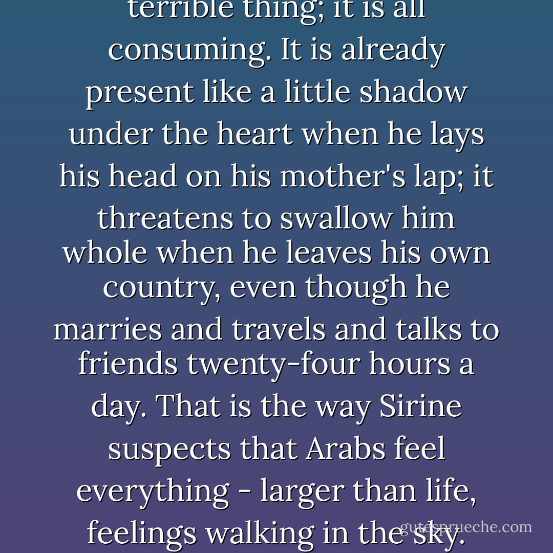 The loneliness of the arab is a terrible thing; it is all consuming. It is already present like a little shadow under the heart when he lays his head on his mother's lap; it threatens to swallow him whole when he leaves his own country, even though he marries and travels and talks to friends twenty-four hours a day. That is the way Sirine suspects that Arabs feel everything - larger than life, feelings walking in the sky. - Diana Abu-Jaber