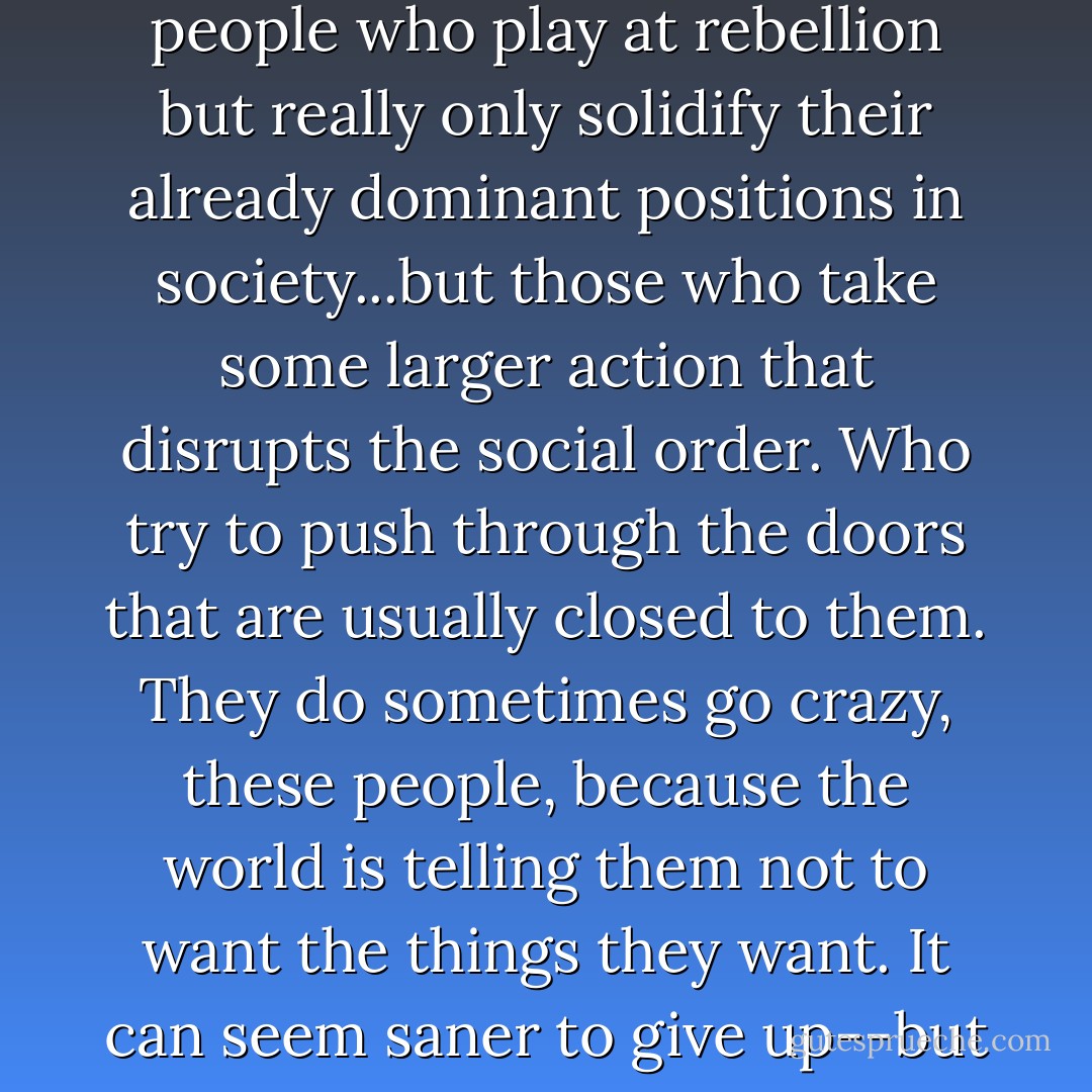 She might, in fact, go crazy, as has happened to a lot of people who break rules. Not the people who play at rebellion but really only solidify their already dominant positions in society...but those who take some larger action that disrupts the social order. Who try to push through the doors that are usually closed to them. They do sometimes go crazy, these people, because the world is telling them not to want the things they want. It can seem saner to give up--but then one goes insane from giving up. - E. Lockhart
