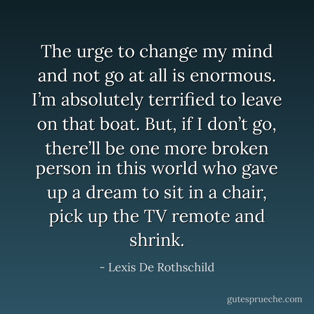 The urge to change my mind and not go at all is enormous. I’m absolutely terrified to leave on that boat. But, if I don’t go, there’ll be one more broken person in this world who gave up a dream to sit in a chair, pick up the TV remote and shrink. - Lexis De Rothschild