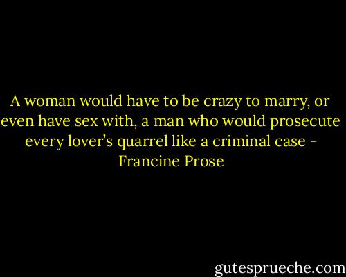 A woman would have to be crazy to marry, or even have sex with, a man who would prosecute every lover’s quarrel like a criminal case - Francine Prose