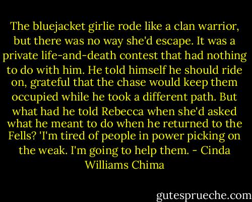 The bluejacket girlie rode like a clan warrior, but there was no way she'd escape. It was a private life-and-death contest that had nothing to do with him.<br />He told himself he should ride on, grateful that the chase would keep them occupied while he took a different path.<br />But what had he told Rebecca when she'd asked what he meant to do when he returned to the Fells?<br />'I'm tired of people in power picking on the weak. I'm going to help them. - Cinda Williams Chima