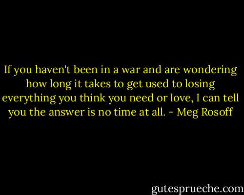 If you haven't been in a war and are wondering how long it takes to get used to losing everything you think you need or love, I can tell you the answer is no time at all. - Meg Rosoff