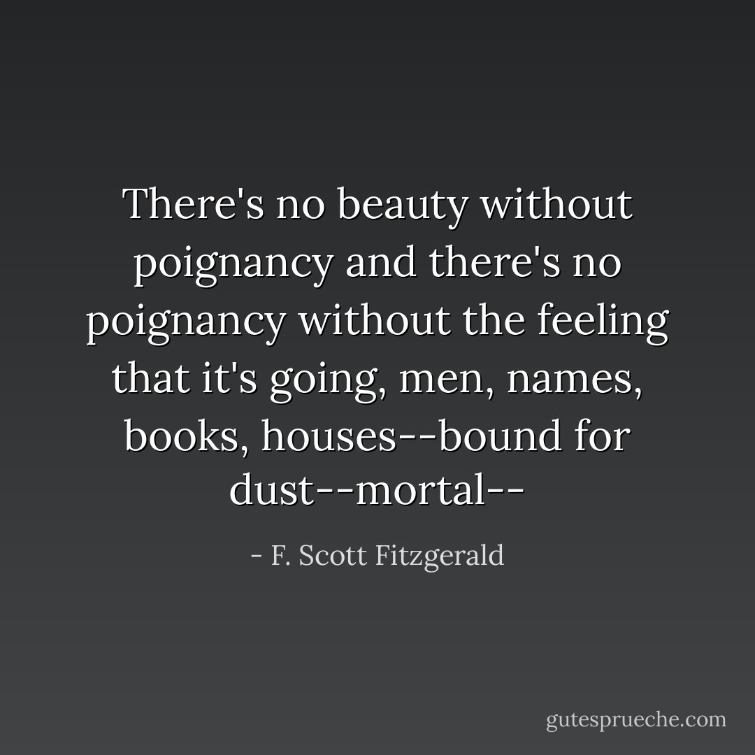 There's no beauty without poignancy and there's no poignancy without the feeling that it's going, men, names, books, houses--bound for dust--mortal-- - F. Scott Fitzgerald