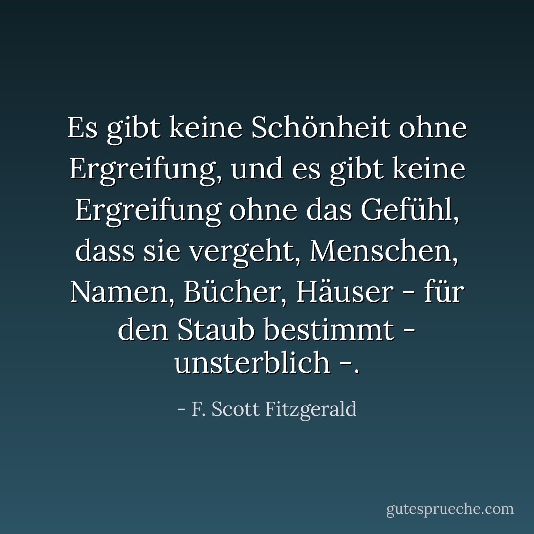 Es gibt keine Schönheit ohne Ergreifung, und es gibt keine Ergreifung ohne das Gefühl, dass sie vergeht, Menschen, Namen, Bücher, Häuser - für den Staub bestimmt - unsterblich -. - F. Scott Fitzgerald<