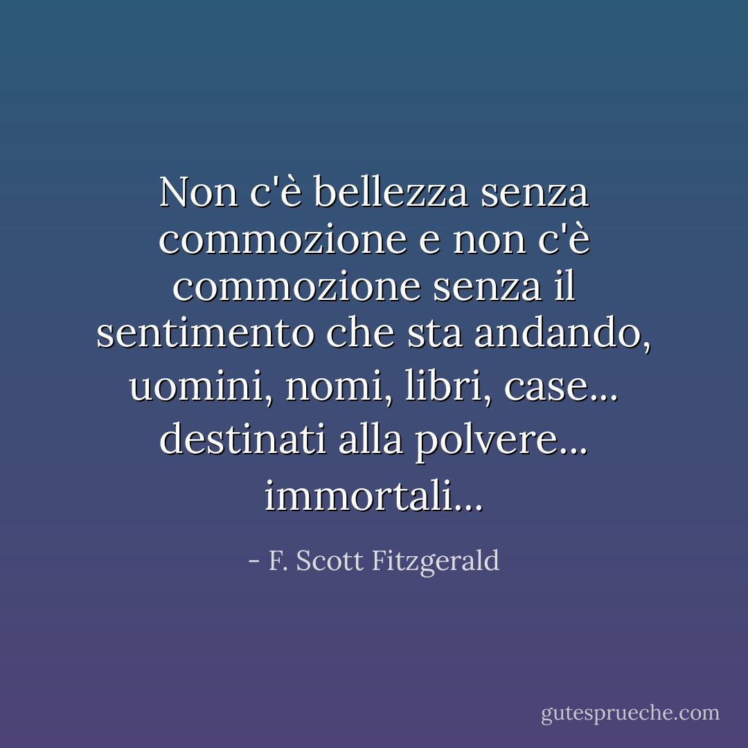 Non c'è bellezza senza commozione e non c'è commozione senza il sentimento che sta andando, uomini, nomi, libri, case... destinati alla polvere... immortali... - F. Scott Fitzgerald