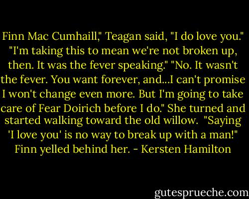 Finn Mac Cumhaill," Teagan said, "I do love you."<br />"I'm taking this to mean we're not broken up, then. It was the fever speaking."<br />"No. It wasn't the fever. You want forever, and...I can't promise I won't change even more. But I'm going to take care of Fear Doirich before I do." She turned and started walking toward the old willow. <br />"Saying 'I love you' is no way to break up with a man!" Finn yelled behind her. - Kersten Hamilton