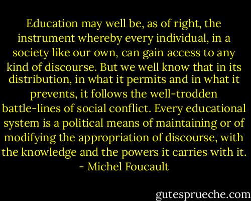 Education may well be, as of right, the instrument whereby every individual, in a society like our own, can gain access to any kind of discourse. But we well know that in its distribution, in what it permits and in what it prevents, it follows the well-trodden battle-lines of social conflict. Every educational system is a political means of maintaining or of modifying the appropriation of discourse, with the knowledge and the powers it carries with it. - Michel Foucault