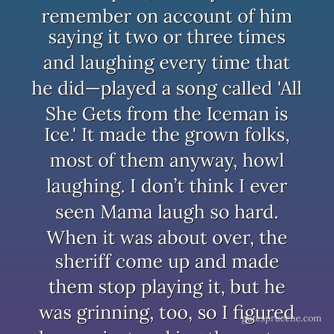 Toward the end, a band that had a young fellow from Philadelphia, Pennsylvania—I remember on account of him saying it two or three times and laughing every time that he did—played a song called 'All She Gets from the Iceman is Ice.' It made the grown folks, most of them anyway, howl laughing. I don’t think I ever seen Mama laugh so hard. When it was about over, the sheriff come up and made them stop playing it, but he was grinning, too, so I figured he was just making them stop as part of the show. - Eddie Whitlock