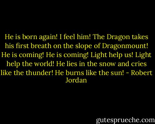 He is born again! I feel him! The Dragon takes his first breath on the slope of Dragonmount! He is coming! He is coming! Light help us! Light help the world! He lies in the snow and cries like the thunder! He burns like the sun! - Robert Jordan