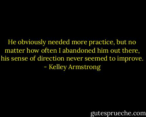 He obviously needed more practice, but no matter how often I abandoned him out there, his sense of direction never seemed to improve. - Kelley Armstrong