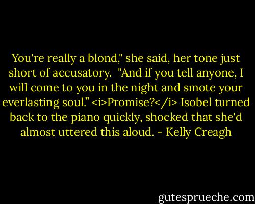 You're really a blond," she said, her tone just short of accusatory. <br />"And if you tell anyone, I will come to you in the night and smote your everlasting soul.”<br /><i>Promise?</i> Isobel turned back to the piano quickly, shocked that she'd almost uttered this aloud. - Kelly Creagh
