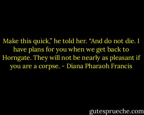 Make this quick,” he told her. “And do not die. I have plans for you when we get back to Horngate. They will not be nearly as pleasant if you are a corpse. - Diana Pharaoh Francis