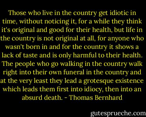 Those who live in the country get idiotic in time, without noticing it, for a while they think it's original and good for their health, but life in the country is not original at all, for anyone who wasn't born in and for the country it shows a lack of taste and is only harmful to their health. The people who go walking in the country walk right into their own funeral in the country and at the very least they lead a grotesque existence which leads them first into idiocy, then into an absurd death. - Thomas Bernhard