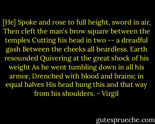 [He]<br />Spoke and rose to full height, sword in air,<br />Then cleft the man's brow square between the temples<br />Cutting his head in two -- a dreadful gash<br />Between the cheeks all beardless. Earth resounded<br />Quivering at the great shock of his weight<br />As he went tumbling down in all his armor,<br />Drenched with blood and brains; in equal halves<br />His head hung this and that way from his shoulders. - Virgil