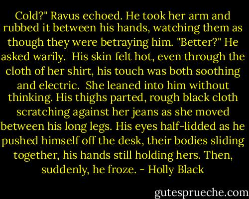 Cold?" Ravus echoed. He took her arm and rubbed it between his hands, watching them as though they were betraying him. "Better?" He asked warily.<br /><br />His skin felt hot, even through the cloth of her shirt, his touch was both soothing and electric.<br /><br />She leaned into him without thinking. His thighs parted, rough black cloth scratching against her jeans as she moved between his long legs. His eyes half-lidded as he pushed himself off the desk, their bodies sliding together, his hands still holding hers. Then, suddenly, he froze. - Holly Black