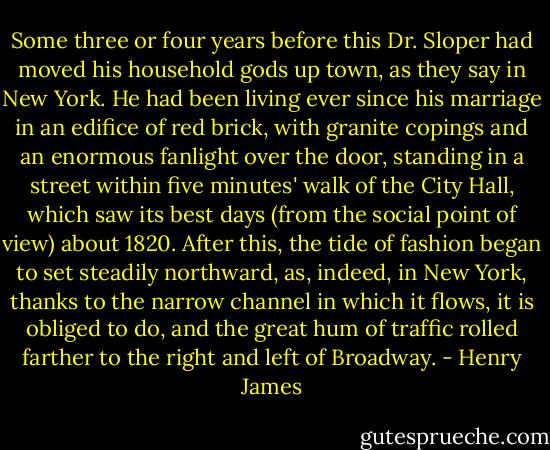 Some three or four years before this Dr. Sloper had moved his household gods up town, as they say in New York. He had been living ever since his marriage in an edifice of red brick, with granite copings and an enormous fanlight over the door, standing in a street within five minutes' walk of the City Hall, which saw its best days (from the social point of view) about 1820. After this, the tide of fashion began to set steadily northward, as, indeed, in New York, thanks to the narrow channel in which it flows, it is obliged to do, and the great hum of traffic rolled farther to the right and left of Broadway. - Henry James