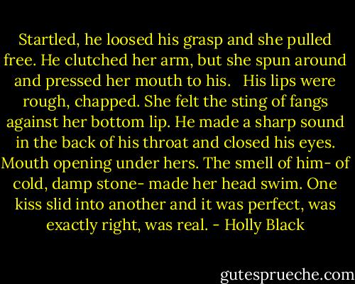 Startled, he loosed his grasp and she pulled free. He clutched her arm, but she spun around and pressed her mouth to his. <br /><br />His lips were rough, chapped. She felt the sting of fangs against her bottom lip. He made a sharp sound in the back of his throat and closed his eyes. Mouth opening under hers. The smell of him- of cold, damp stone- made her head swim. One kiss slid into another and it was perfect, was exactly right, was real. - Holly Black