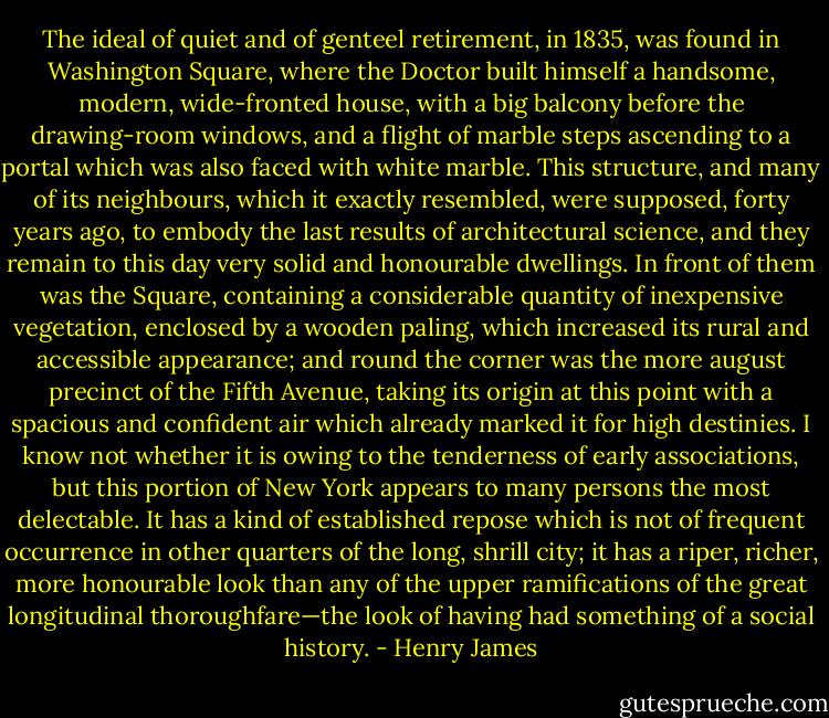 The ideal of quiet and of genteel retirement, in 1835, was found in Washington Square, where the Doctor built himself a handsome, modern, wide-fronted house, with a big balcony before the drawing-room windows, and a flight of marble steps ascending to a portal which was also faced with white marble. This structure, and many of its neighbours, which it exactly resembled, were supposed, forty years ago, to embody the last results of architectural science, and they remain to this day very solid and honourable dwellings. In front of them was the Square, containing a considerable quantity of inexpensive vegetation, enclosed by a wooden paling, which increased its rural and accessible appearance; and round the corner was the more august precinct of the Fifth Avenue, taking its origin at this point with a spacious and confident air which already marked it for high destinies. I know not whether it is owing to the tenderness of early associations, but this portion of New York appears to many persons the most delectable. It has a kind of established repose which is not of frequent occurrence in other quarters of the long, shrill city; it has a riper, richer, more honourable look than any of the upper ramifications of the great longitudinal thoroughfare—the look of having had something of a social history. - Henry James