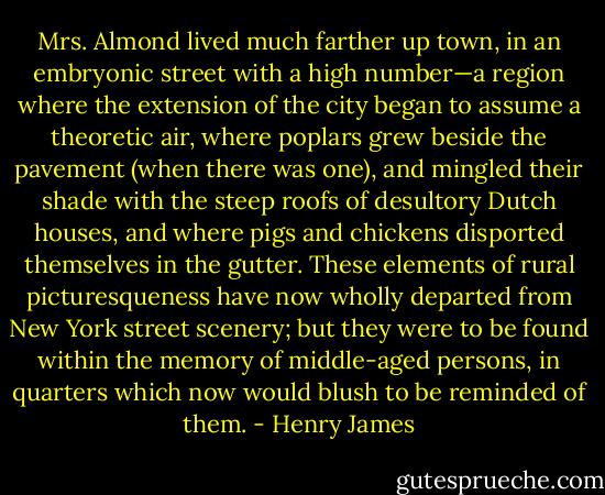 Mrs. Almond lived much farther up town, in an embryonic street with a high number—a region where the extension of the city began to assume a theoretic air, where poplars grew beside the pavement (when there was one), and mingled their shade with the steep roofs of desultory Dutch houses, and where pigs and chickens disported themselves in the gutter. These elements of rural picturesqueness have now wholly departed from New York street scenery; but they were to be found within the memory of middle-aged persons, in quarters which now would blush to be reminded of them. - Henry James