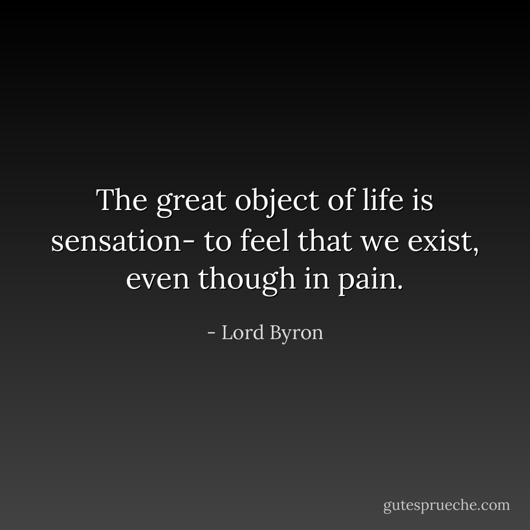 The great object of life is sensation- to feel that we exist, even though in pain. - Lord Byron