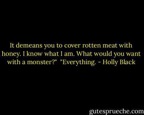 It demeans you to cover rotten meat with honey. I know what I am. What would you want with a monster?"<br /><br />"Everything. - Holly Black