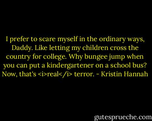 I prefer to scare myself in the ordinary ways, Daddy. Like letting my children cross the country for college. Why bungee jump when you can put a kindergartener on a school bus? Now, that's <i>real</i> terror. - Kristin Hannah
