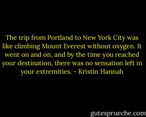 The trip from Portland to New York City was like climbing Mount Everest without oxygen. It went on and on, and by the time you reached your destination, there was no sensation left in your extremities. - Kristin Hannah