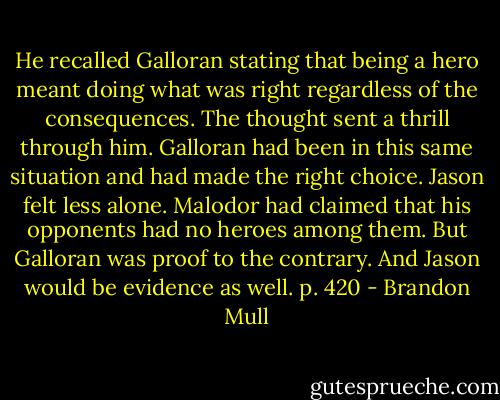 He recalled Galloran stating that being a hero meant doing what was right regardless of the consequences. The thought sent a thrill through him. Galloran had been in this same situation and had made the right choice. Jason felt less alone. Malodor had claimed that his opponents had no heroes among them. But Galloran was proof to the contrary. And Jason would be evidence as well. p. 420 - Brandon Mull
