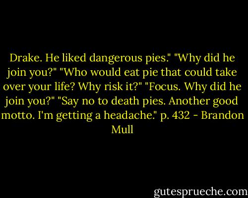 Drake. He liked dangerous pies."<br />"Why did he join you?"<br />"Who would eat pie that could take over your life? Why risk it?"<br />"Focus. Why did he join you?"<br />"Say no to death pies. Another good motto. I'm getting a headache." p. 432 - Brandon Mull