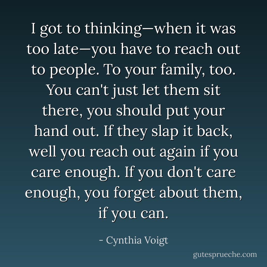 I got to thinking—when it was too late—you have to reach out to people. To your family, too. You can't just let them sit there, you should put your hand out. If they slap it back, well you reach out again if you care enough. If you don't care enough, you forget about them, if you can. - Cynthia Voigt