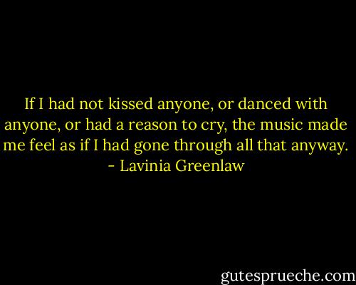 If I had not kissed anyone, or danced with anyone, or had a reason to cry, the music made me feel as if I had gone through all that anyway. - Lavinia Greenlaw