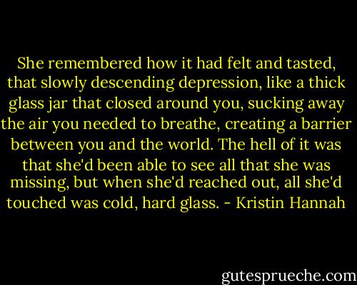 She remembered how it had felt and tasted, that slowly descending depression, like a thick glass jar that closed around you, sucking away the air you needed to breathe, creating a barrier between you and the world. The hell of it was that she'd been able to see all that she was missing, but when she'd reached out, all she'd touched was cold, hard glass. - Kristin Hannah