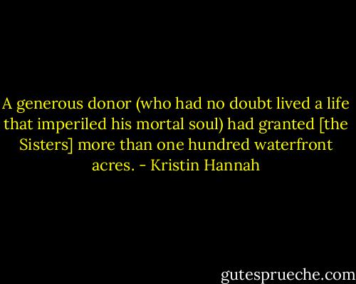 A generous donor (who had no doubt lived a life that imperiled his mortal soul) had granted [the Sisters] more than one hundred waterfront acres. - Kristin Hannah