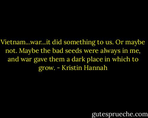 Vietnam...war...it did something to us. Or maybe not. Maybe the bad seeds were always in me, and war gave them a dark place in which to grow. - Kristin Hannah