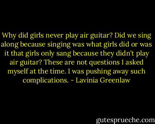 Why did girls never play air guitar? Did we sing along because singing was what girls did or was it that girls only sang because they didn't play air guitar? These are not questions I asked myself at the time. I was pushing away such complications. - Lavinia Greenlaw