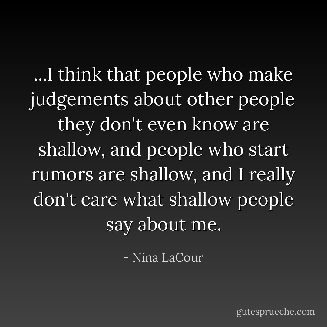 ...I think that people who make judgements about other people they don't even know are shallow, and people who start rumors are shallow, and I really don't care what shallow people say about me. - Nina LaCour