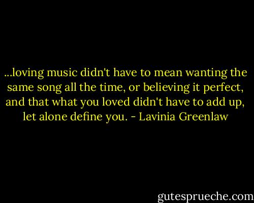 ...loving music didn't have to mean wanting the same song all the time, or believing it perfect, and that what you loved didn't have to add up, let alone define you. - Lavinia Greenlaw