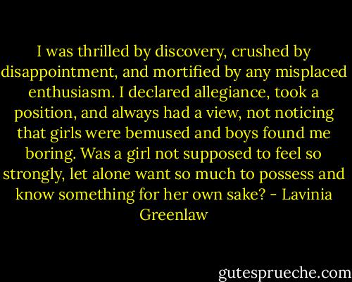 I was thrilled by discovery, crushed by disappointment, and mortified by any misplaced enthusiasm. I declared allegiance, took a position, and always had a view, not noticing that girls were bemused and boys found me boring. Was a girl not supposed to feel so strongly, let alone want so much to possess and know something for her own sake? - Lavinia Greenlaw
