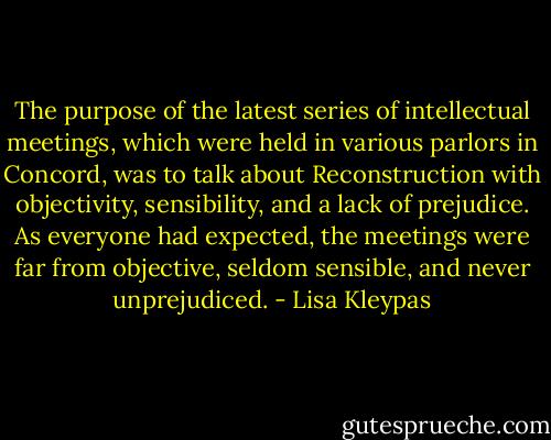The purpose of the latest series of intellectual meetings, which were held in various parlors in Concord, was to talk about Reconstruction with objectivity, sensibility, and a lack of prejudice. As everyone had expected, the meetings were far from objective, seldom sensible, and never unprejudiced. - Lisa Kleypas