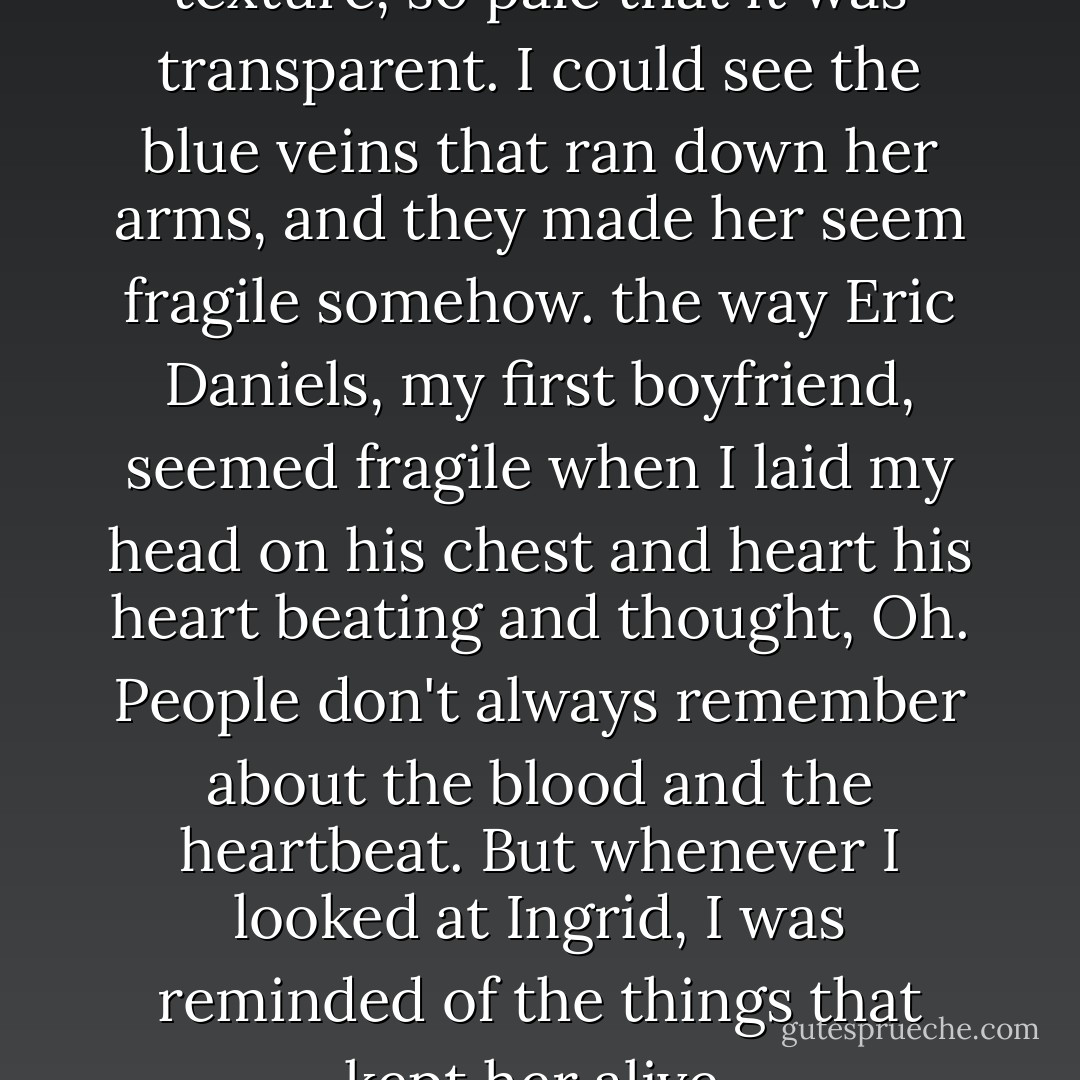 Ingrid's skin was the smoothest texture, so pale that it was transparent. I could see the blue veins that ran down her arms, and they made her seem fragile somehow. the way Eric Daniels, my first boyfriend, seemed fragile when I laid my head on his chest and heart his heart beating and thought, <i>Oh</i>. People don't always remember about the blood and the heartbeat. But whenever I looked at Ingrid, I was reminded of the things that kept her alive. - Nina LaCour