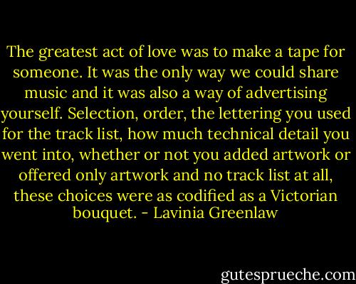 The greatest act of love was to make a tape for someone. It was the only way we could share music and it was also a way of advertising yourself. Selection, order, the lettering you used for the track list, how much technical detail you went into, whether or not you added artwork or offered only artwork and no track list at all, these choices were as codified as a Victorian bouquet. - Lavinia Greenlaw