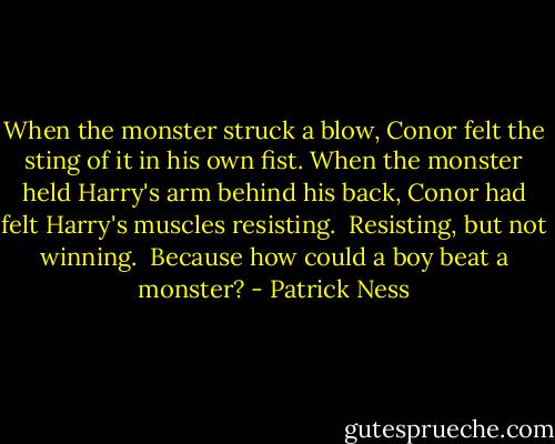 When the monster struck a blow, Conor felt the sting of it in his own fist. When the monster held Harry's arm behind his back, Conor had felt Harry's muscles resisting.<br /> Resisting, but not winning.<br /> Because how could a boy beat a monster? - Patrick Ness