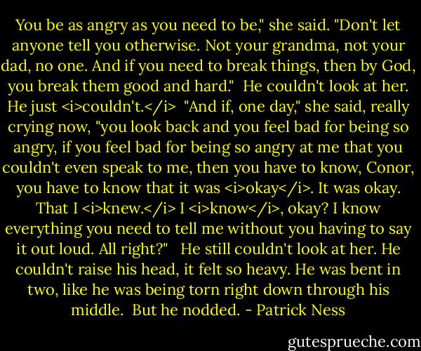 You be as angry as you need to be," she said. "Don't let anyone tell you otherwise. Not your grandma, not your dad, no one. And if you need to break things, then by God, you break them good and hard."<br /><br />He couldn't look at her. He just <i>couldn't.</i><br /><br />"And if, one day," she said, really crying now, "you look back and you feel bad for being so angry, if you feel bad for being so angry at me that you couldn't even speak to me, then you have to know, Conor, you have to know that it was <i>okay</i>. It was okay. That I <i>knew.</i> I <i>know</i>, okay? I know everything you need to tell me without you having to say it out loud. All right?"<br /> <br />He still couldn't look at her. He couldn't raise his head, it felt so heavy. He was bent in two, like he was being torn right down through his middle.<br /><br />But he nodded. - Patrick Ness